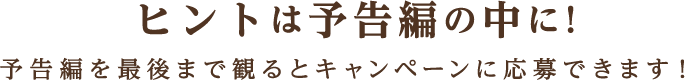 ヒントは予告編の中に!予告編を最後まで観るとキャンペーンに応募できます！