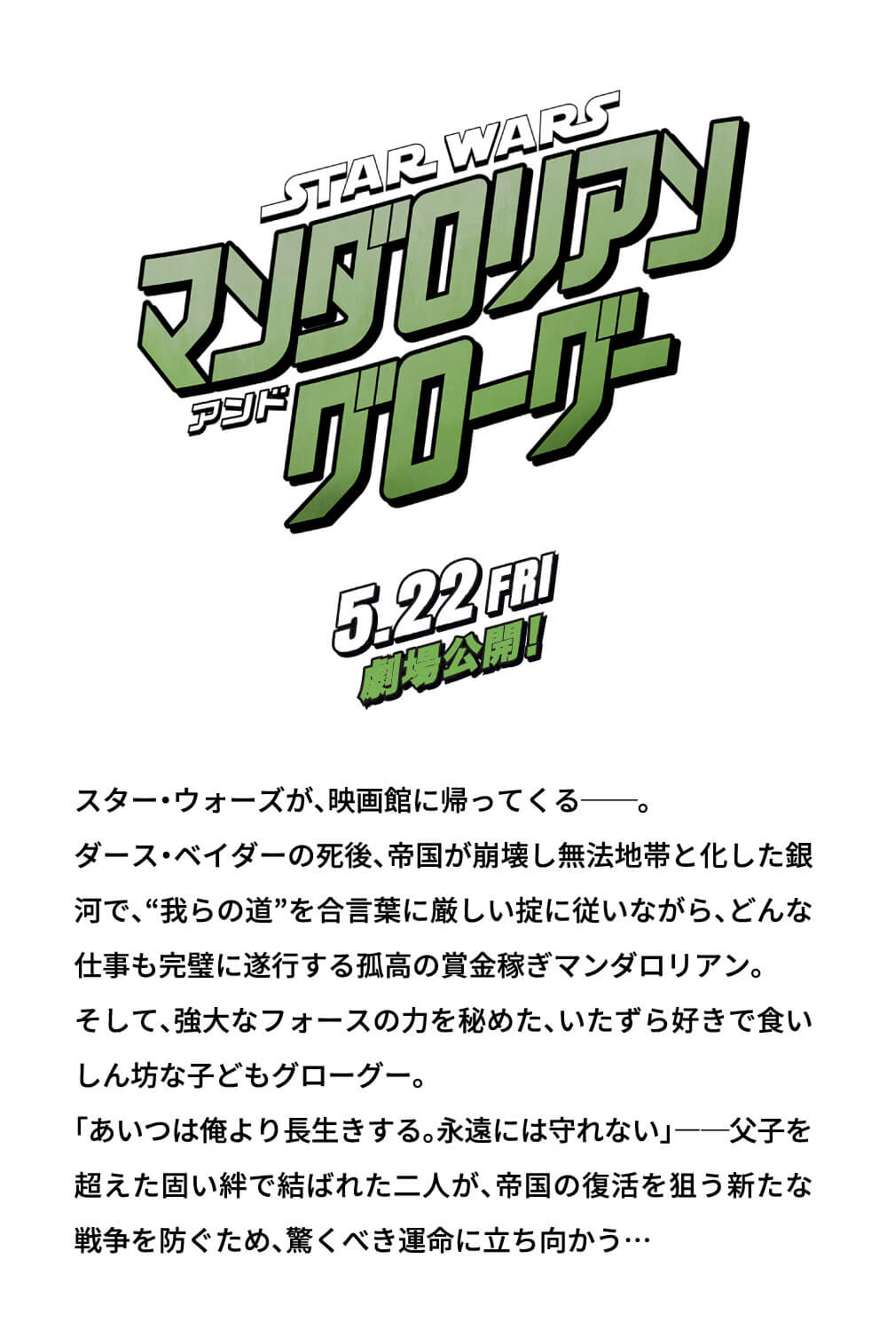 STAR WARS マンダロリアン アンド グローグー 5.22 FRI 劇場公開！ スター・ウォーズが、映画館に帰ってくる──。 ダース・ベイダーの死後、帝国が崩壊し無法地帯と化した銀河で、“我らの道”を合言葉に厳しい掟に従いながら、どんな仕事も完璧に遂行する孤高の賞金稼ぎマンダロリアン。 そして、強大なフォースの力を秘めた、いたずら好きで食いしん坊な子どもグローグー。 「あいつは俺より長生きする。永遠には守れない」――父子を超えた固い絆で結ばれた二人が、帝国の復活を狙う新たな戦争を防ぐため、驚くべき運命に立ち向かう…