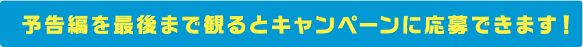 予告編を最後まで観るとキャンペーンに応募できます！