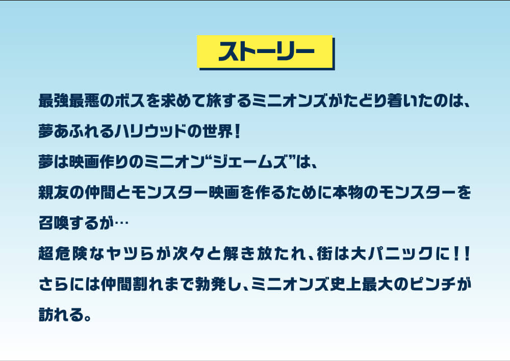 最強最悪のボスを求めて旅するミニオンたちがたどり着いたのは、夢あふれるハリウッドの世界！夢は映画作りのミニオン“ジェームズ”は、親友の仲間とモンスター映画を作るために本物のモンスターを召喚するが…超危険なヤツらが次々と解き放たれ、街は大パニックに！！さらには仲間割れまで勃発し、ミニオン史上最大のピンチが訪れる。