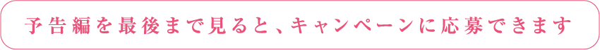 予告編を最後まで見るとキャンペーンに応募できます。