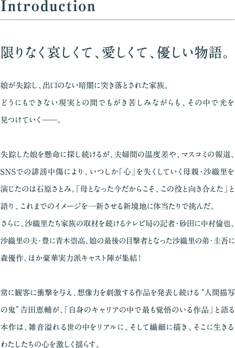 限りなく哀しくて、愛しくて、優しい物語。娘が失踪し、出口のない暗闇に突き落とされた家族。どうにもできない現実との間でもがき苦しみながらも、その中で光を見つけていく——。失踪した娘を懸命に探し続けるが、夫婦間の温度差や、マスコミの報道、SNSでの誹謗中傷により、いつしか「心」を失くしていく母親・沙織里を演じたのは石原さとみ。「母となった今だからこそ、この役と向き合えた」と語り、これまでのイメージを一新させる新境地に体当たりで挑んだ。さらに、沙織里たち家族の取材を続けるテレビ局の記者・砂田に中村倫也、沙織里の夫・豊に青木崇高、娘の最後の目撃者となった沙織里の弟・圭吾に森優作、ほか豪華実力派キャスト陣が集結！常に観客に衝撃を与え、想像力を刺激する作品を発表し続ける“人間描写の⿁”𠮷田恵輔が、「自身のキャリアの中で最も覚悟のいる作品」と語る本作は、雑音溢れる世の中をリアルに、そして繊細に描き、そこに生きるわたしたちの心を激しく揺らす。