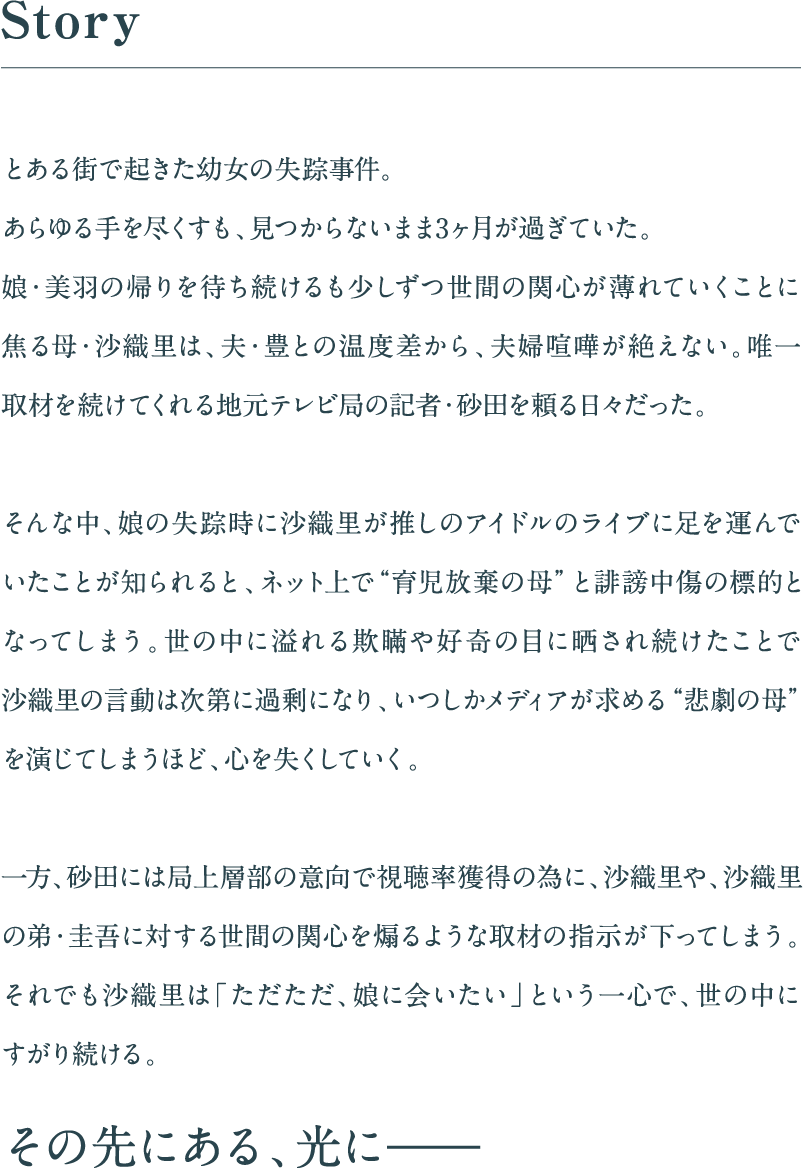 とある街で起きた幼女の失踪事件。
        あらゆる手を尽くすも、見つからないまま3ヶ月が過ぎていた。
        娘・美羽の帰りを待ち続けるも少しずつ世間の関心が薄れていくことに焦る母・沙織里は、夫・豊との温度差から、夫婦喧嘩が絶えない。唯一取材を続けてくれる地元テレビ局の記者・砂田を頼る日々だった。そんな中、娘の失踪時に沙織里が推しのアイドルのライブに足を運んでいたことが知られると、ネット上で“育児放棄の母”と誹謗中傷の標的となってしまう。世の中に溢れる欺瞞や好奇の目に晒され続けたことで沙織里の言動は次第に過剰になり、いつしかメディアが求める“悲劇の母”を演じてしまうほど、心を失くしていく。一方、砂田には局上層部の意向で視聴率獲得の為に、沙織里や、沙織里の弟・圭吾に対する世間の関心を煽るような取材の指示が下ってしまう。それでも沙織里は「ただただ、娘に会いたい」という一心で、世の中にすがり続ける。その先にある、光に——