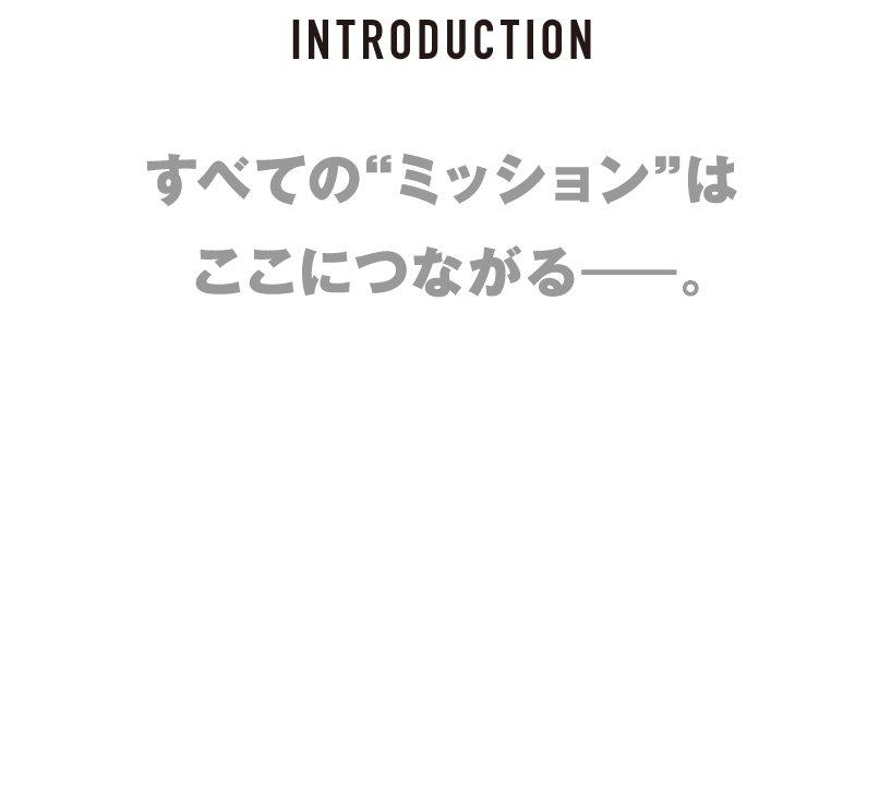 INTRODUCTION-すべての“ミッション”はここにつながる――。映画の常識を変え、不可能を可能にし続けてきた「ミッション：インポッシブル」シリーズの集大成――「ファイナル・レコニング」。トム・クルーズ演じるイーサン・ハントの運命は？そしてタイトルが持つ“ファイナル”の意味とは・・・？2025年5月23日（金）――映画館ですべて明らかになる。