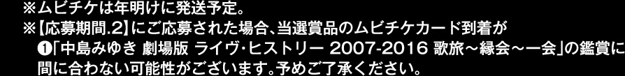 ※ムビチケは年明けに発送予定。※【応募期間.2】にご応募された場合、当選賞品のムビチケカード到着が●「中島みゆき 劇場版 ライヴ・ヒストリー 2007-2016 歌旅~縁会~一会」の鑑賞に間に合わない可能性がございます。予めご了承ください。