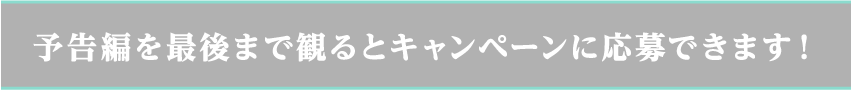 予告編を最後まで観るとキャンペーンに応募できます！