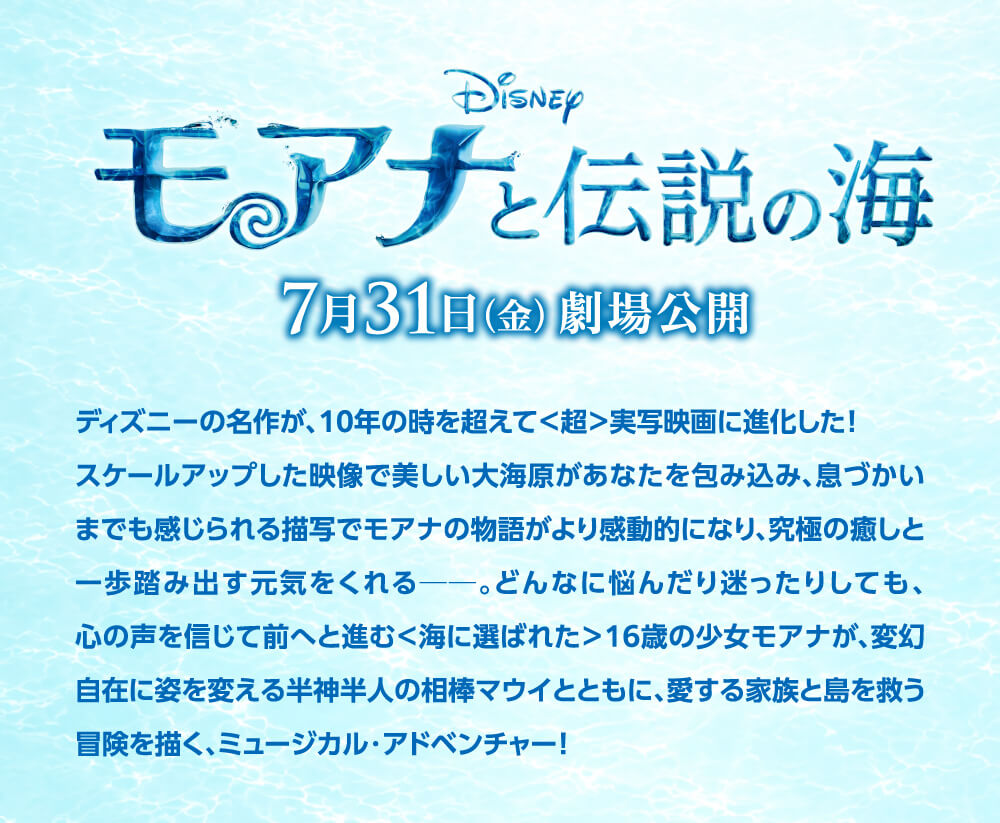 Disneyモアナと伝説の海7月31日(金)劇場公開ディズニーの名作が、10年の時を超えて＜超＞実写映画に進化した！スケールアップした映像で美しい大海原があなたを包み込み、息づかいまでも感じられる描写でモアナの物語がより感動的になり、究極の癒しと一歩踏み出す元気をくれる——。どんなに悩んだり迷ったりしても、心の声を信じて前へと進む＜海に選ばれた＞16歳の少女モアナが、変幻自在に姿を変える半神半人の相棒マウイとともに、愛する家族と島を救う冒険を描く、ミュージカル・アドベンチャー！