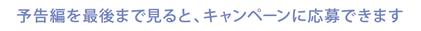 予告編を最後まで見るとキャンペーンに応募できます。