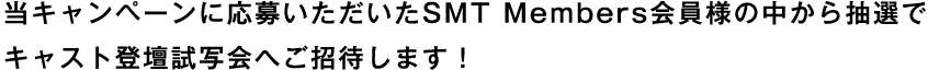当キャンペーンに応募いただいたSMT Members会員様の中から抽選でキャスト登壇試写会へご招待します！