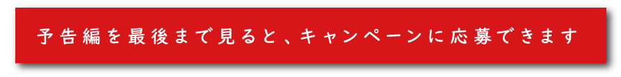 予告編を最後まで見ると、キャンペーンに応募できます。