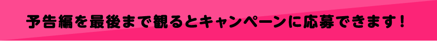 予告編を最後まで見るとキャンペーンに応募できます。