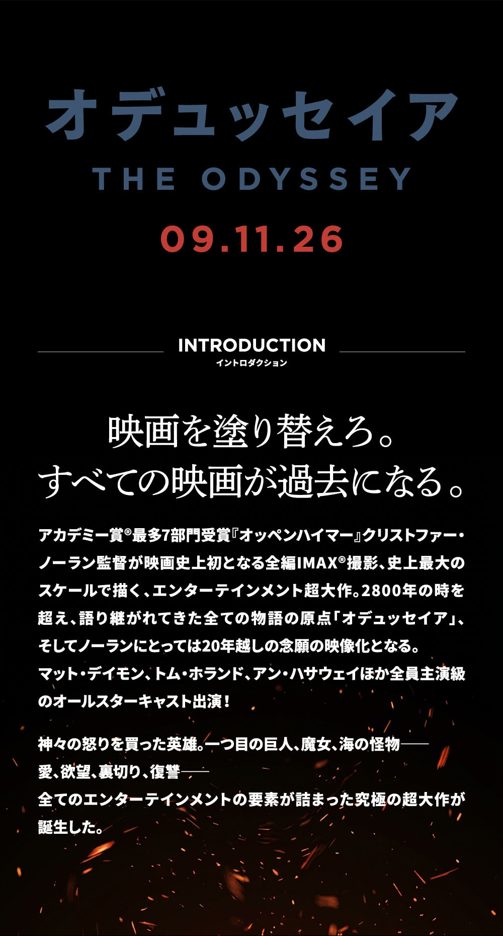 イントロダクション 映画を塗り替えろ。すべての映画が過去になる。アカデミー賞®最多7部門受賞『オッペンハイマー』クリストファー・ノーラン監督が映画史上初となる全編IMAX®撮影、史上最大のスケールで描く、エンターテインメント超大作。2800年の時を超え、語り継がれてきた全ての物語の原点「オデュッセイア」、そしてノーランにとっては20年越しの念願の映像化となる。マット・デイモン、トム・ホランド、アン・ハサウェイほか全員主演級のオールスターキャスト出演！神々の怒りを買った英雄。一つ目の巨人、魔女、海の怪物―愛、欲望、裏切り、復讐―全てのエンターテインメントの要素が詰まった究極の超大作が誕生した。