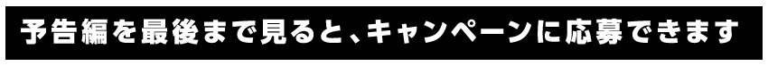 予告編を最後まで見ると、キャンペーンに応募できます。