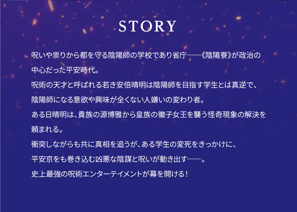 呪いや祟りから都を守る陰陽師の学校であり省庁――《陰陽寮》が政治の中心だった平安時代。呪術の天才と呼ばれる若き安倍晴明は陰陽師を目指す学生とは真逆で、陰陽師になる意欲や興味が全くない人嫌いの変わり者。ある日晴明は、貴族の源博雅から皇族の徽子女王を襲う怪奇現象の解決を頼まれる。衝突しながらも共に真相を追うが、ある学生の変死をきっかけに、平安京をも巻き込む凶悪な陰謀と呪いが動き出す――。史上最強の呪術エンターテイメントが幕を開ける！