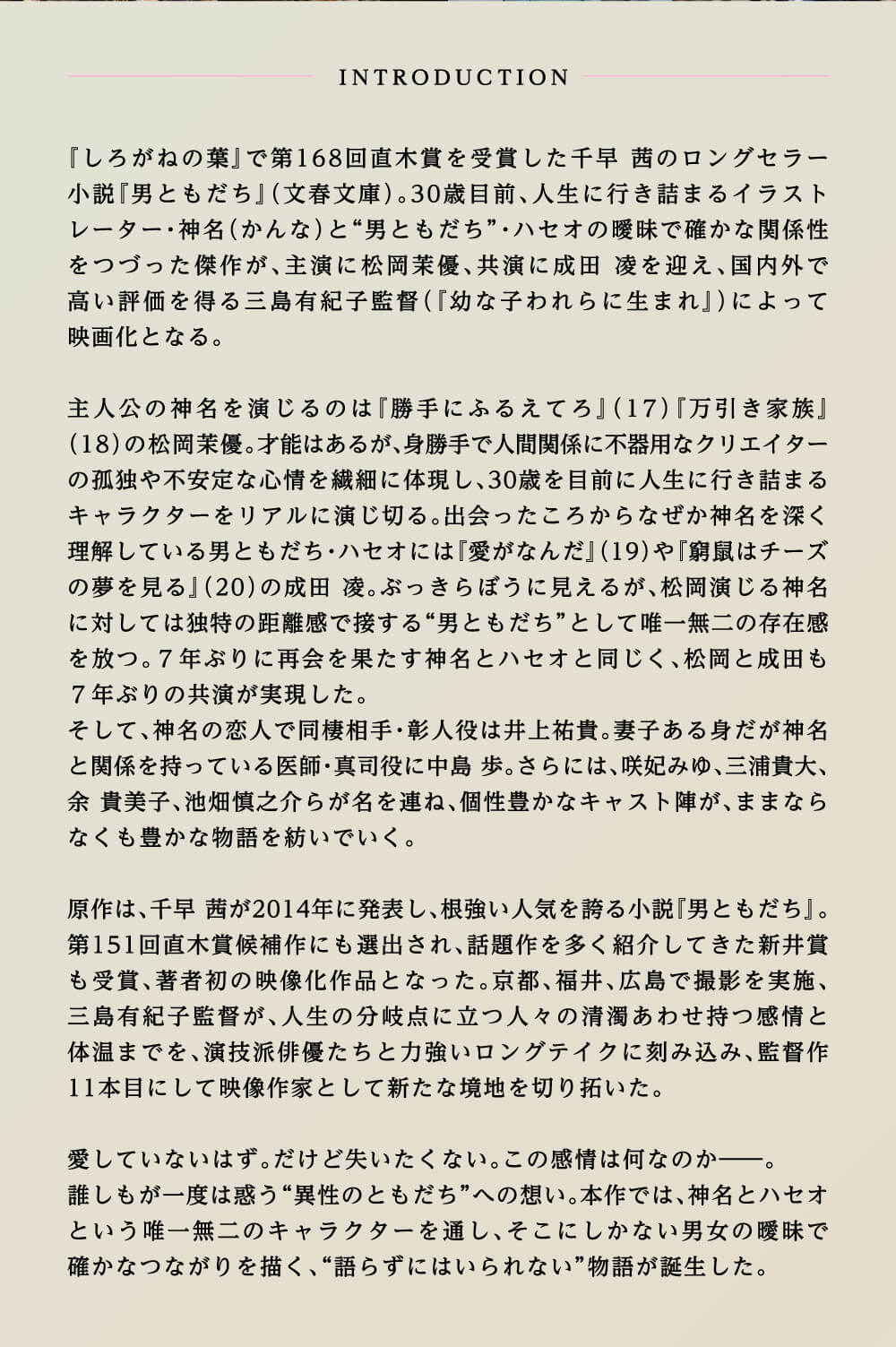 INTRODUCTION 『しろがねの葉』で第168回直木賞を受賞した千早 茜のロングセラー小説『男ともだち』（文春文庫）。30歳目前、人生に行き詰まるイラストレーター・神名（かんな）と“男ともだち”・ハセオの曖昧で確かな関係性をつづった傑作が、主演に松岡茉優、共演に成田 凌を迎え、国内外で高い評価を得る三島有紀子監督（『幼な子われらに生まれ』）によって映画化となる。主人公の神名を演じるのは『勝手にふるえてろ』（17）『万引き家族』（18）の松岡茉優。才能はあるが、身勝手で人間関係に不器用なクリエイターの孤独や不安定な心情を繊細に体現し、30歳を目前に人生に行き詰まるキャラクターをリアルに演じ切る。出会ったころからなぜか神名を深く理解している男ともだち・ハセオには『愛がなんだ』（19）や『窮鼠はチーズの夢を見る』（20）の成田 凌。ぶっきらぼうに見えるが、松岡演じる神名に対しては独特の距離感で接する“男ともだち”として唯一無二の存在感を放つ。7年ぶりに再会を果たす神名とハセオと同じく、松岡と成田も7年ぶりの共演が実現した。そして、神名の恋人で同棲相手・彰人役は井上祐貴。妻子ある身だが神名と関係を持っている医師・真司役に中島 歩。さらには、咲妃みゆ、三浦貴大、余 貴美子、池畑慎之介らが名を連ね、個性豊かなキャスト陣が、ままならなくも豊かな物語を紡いでいく。原作は、千早 茜が2014年に発表し、根強い人気を誇る小説『男ともだち』。第151回直木賞候補にも選出され、話題作を多く紹介してきた新井賞も受賞、著者初の映像化作品となった。京都、福井、広島で撮影を実施、三島有紀子監督が、人生の分岐点に立つ人々の清濁あわせ持つ感情と体温までを、演技派俳優たちと力強いロングテイクに刻み込み、監督作11本目にして映像作家として新たな境地を切り拓いた。愛してはいないはず。だけど失いたくない。この感情は何なのか——。誰しもが一度は惑う“異性のともだち”への想い。本作では、神名とハセオという唯一無二のキャラクターを通し、そこにしかない男女の曖昧で確かなつながりを描く、“語らずにはいられない”物語が誕生した。