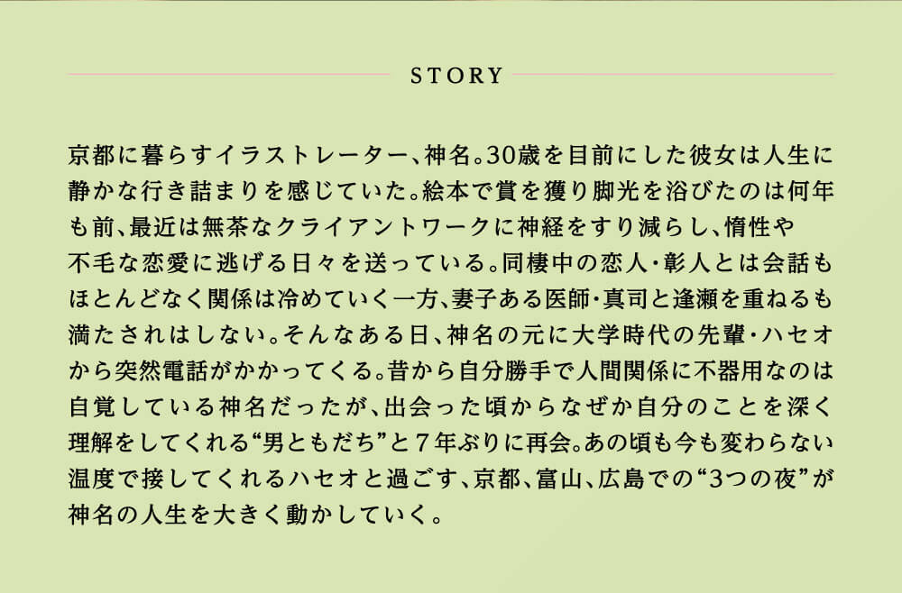 京都に暮らすイラストレーター、神名。30歳を目前にした彼女は人生に静かな行き詰まりを感じていた。絵本で賞を獲り脚光を浴びたのは何年も前、最近は無茶なクライアントワークに神経をすり減らし、惰性や不毛な恋愛に逃げる日々を送っている。同棲中の恋人・彰人とは会話もほとんどなく関係は冷めていく一方、妻子ある医師・真司と逢瀬を重ねるも満たされはしない。そんなある日、神名の元に大学時代の先輩・ハセオから突然電話がかかってくる。昔から自分勝手で人間関係に不器用なのは自覚している神名だったが、出会った頃からなぜか自分のことを深く理解をしてくれる“男ともだち”と7年ぶりに再会。あの頃も今も変わらない温度で接してくれるハセオと過ごす、京都、富山、広島での“3つの夜”が神名の人生を大きく動かしていく。