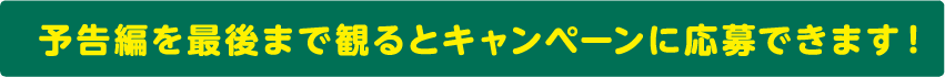 予告編を最後まで観るとキャンペーンに応募できます！