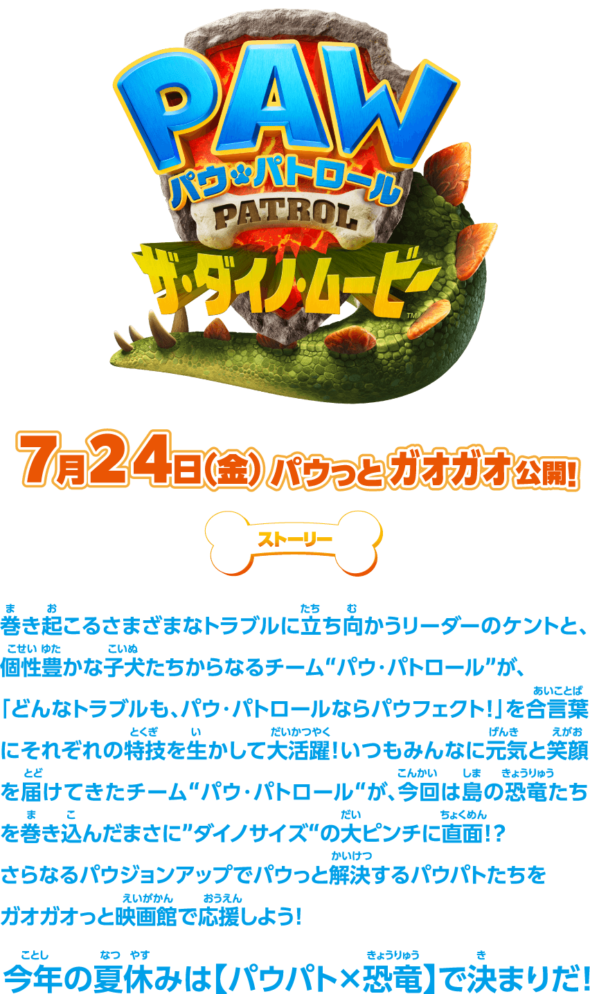 PAW パウ・パトロール PATROL ザ・ダイノムービー 7月24日(金) パウっとガオガオ公開！ ストーリー 巻き起こるさまざまなトラブルに立ち向かうリーダーのケントと、個性豊かな子犬たちからなるチーム“パウ・パトロール”が、「どんなトラブルも、パウ・パトロールならパウフェクト！」を合言葉にそれぞれの特技を生かして大活躍！いつもみんなに元気と笑顔を届けてきたチーム“パウ・パトロール”が、今回は島の恐竜たちを巻き込んだまさに“ダイノサイズ”の大ピンチに直面！？さらなるパウジョンアップでパウっと解決するパウパトたちをガオガオっと映画館で応援しよう！今年の夏休みは〈パウパト×恐竜〉で決まりだ！