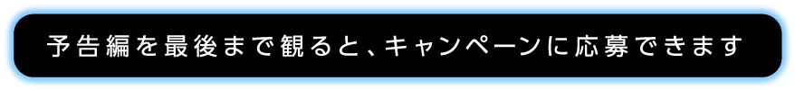 予告編を最後まで見るとキャンペーンに応募できます。