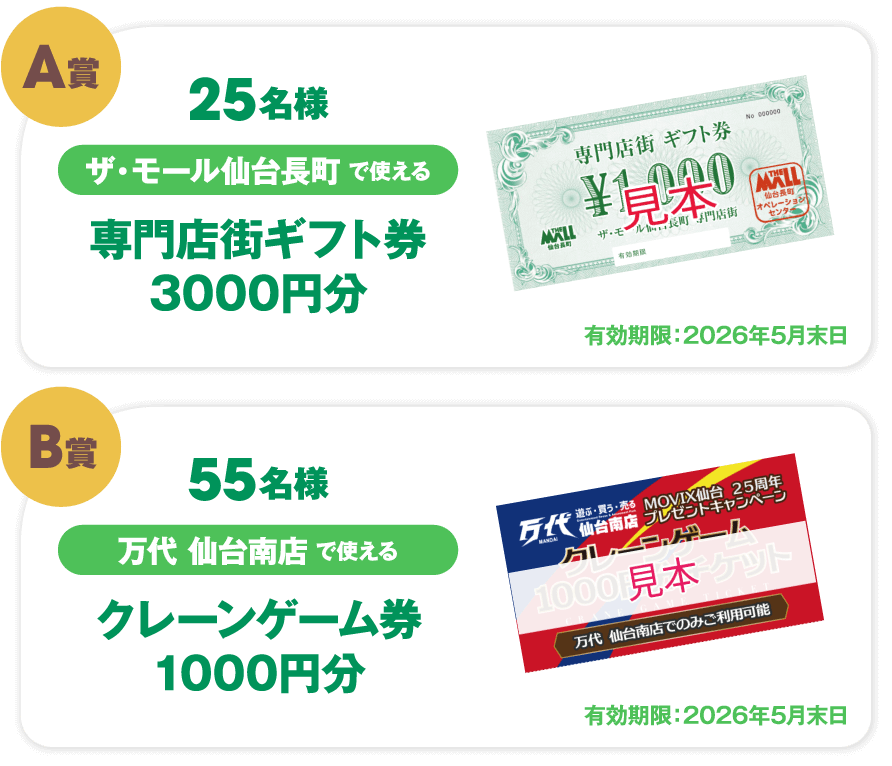 A賞 25名様 ザ・モール仙台長町で使える 専門店街ギフト券3000円分 有効期限:2026年5月末日 B賞 55名様 万代 仙台南店で使える クレーンゲーム券1000円分 有効期限:2026年5月末日