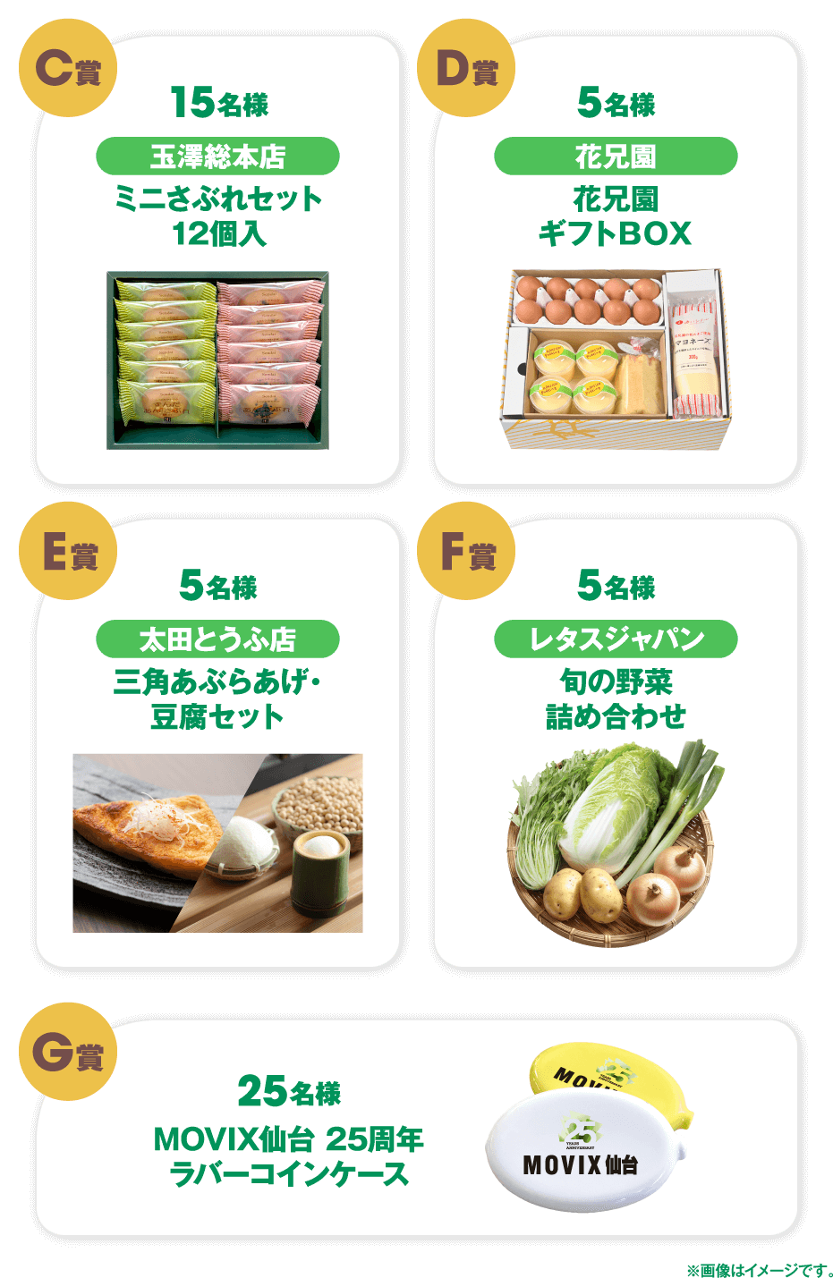 C賞 15名様 玉澤総本店 ミニさぶれセット 12個入 D賞 5名様 花兄園 花兄園ギフトBOX E賞 5名様 太田とうふ店 三角あぶらあげ・豆腐セット F賞 5名様 レタスジャパン 旬の野菜詰め合わせ G賞 25名様 MOVIX仙台 25周年 ラバーコインケース ※画像はイメージです。