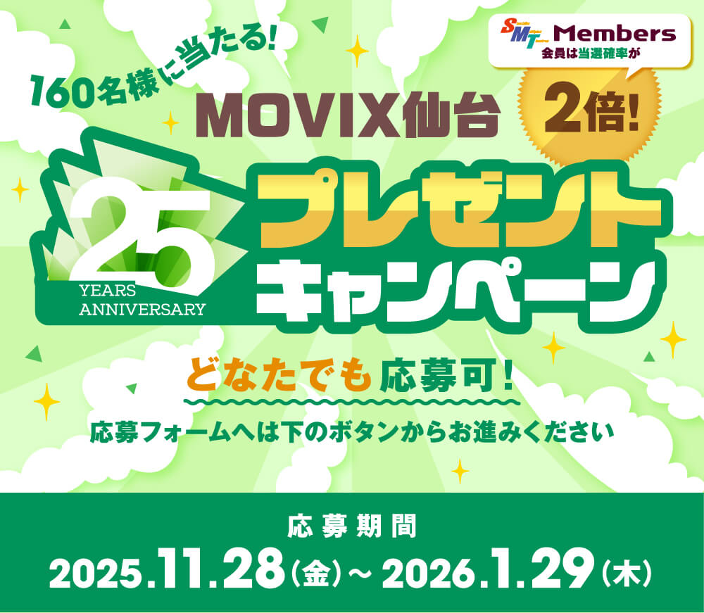 160名様に当たる! MOVIX仙台 25 YEARS ANNIVERSARY プレゼントキャンペーン SMT Members 会員は当選確率が2倍! どなたでも応募可! 応募フォームへは下のボタンからお進みください 応募期間 2025.11.28(金)〜2026.1.29(木)