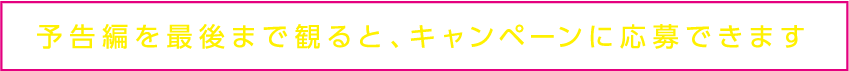 予告編を最後まで見るとキャンペーンに応募できます。