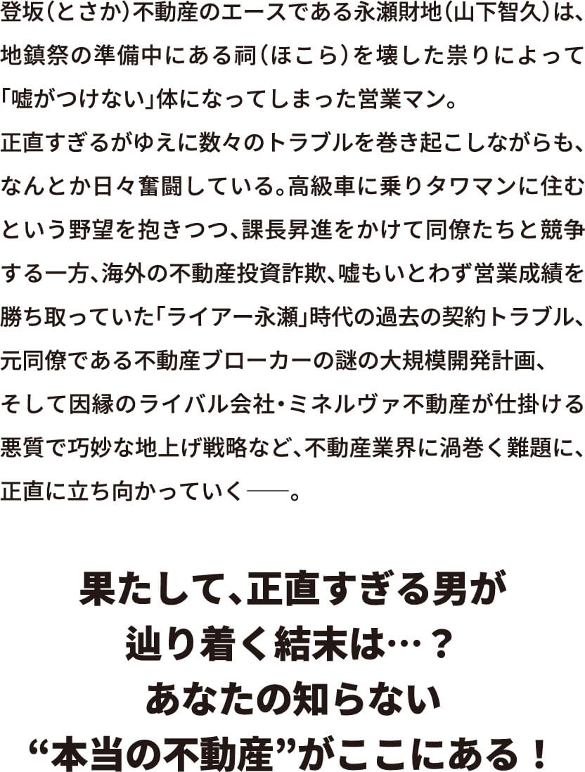 登坂(とさか)不動産のエースである永瀬財地(山下智久)は、地鎮祭の準備中にある祠(ほこら)を壊した祟りによって「嘘がつけない」体になってしまった営業マン。正直すぎるがゆえに数々のトラブルを巻き起こしながらも、なんとか日々奮闘している。高級車に乗りタワマンに住むという野望を抱きつつ、課長昇進をかけて同僚たちと競争する一方、海外の不動産投資詐欺、嘘もいとわず営業成績を勝ち取っていた「ライアー永瀬」時代の過去の契約トラブル、元同僚である不動産ブローカーの謎の大規模開発計画、そして因縁のライバル会社・ミネルヴァ不動産が仕掛ける悪質で巧妙な地上げ戦略など、不動産業界に渦巻く難題に、正直に立ち向かっていく――。果たして、正直すぎる男が辿り着く結末は…？あなたの知らない“本当の不動産”がここにある！