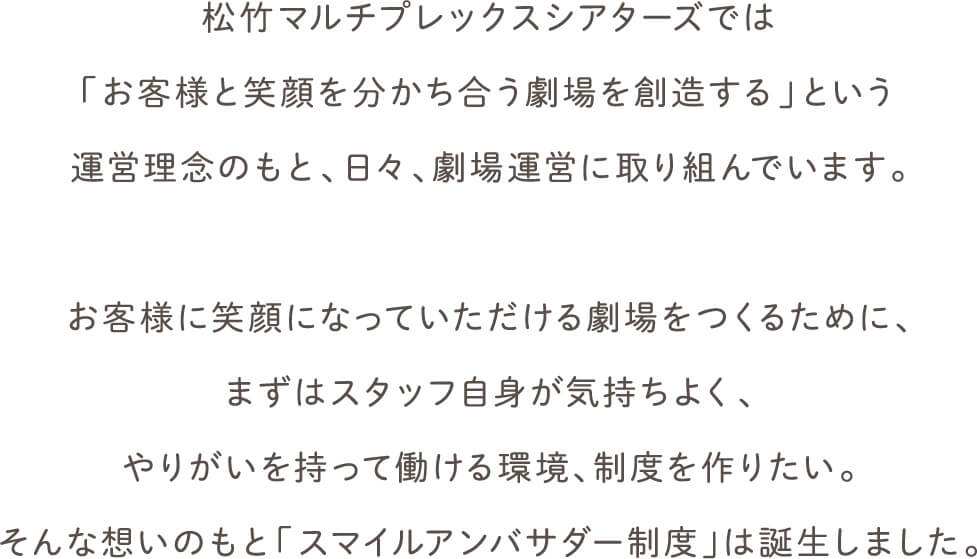 松竹マルチプレックスシアターズでは
        「お客様と笑顔を分かち合う劇場を創造する」という運営理念のもと、日々、劇場運営に取り組んでいます。
        お客様に笑顔になっていただける劇場をつくるために、まずはスタッフ自身が気持ちよく、やりがいを持って働ける環境、制度を作りたい。そんな想いのもと「スマイルアンバサダー制度」は誕生しました。