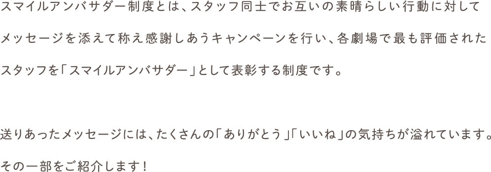 スマイルアンバサダー制度とは、スタッフ同士でお互いの素晴らしい行動に対してメッセージを添えて称え感謝しあうキャンペーンを行い、各劇場で最も評価されたスタッフを「スマイルアンバサダー」として表彰する制度です。送りあったメッセージには、たくさんの「ありがとう」「いいね」の気持ちが溢れています。その一部をご紹介します！