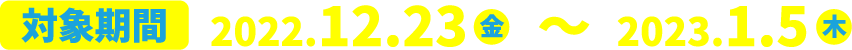 対象期間：2022年12月23日（金）〜2023年１月5日（木）