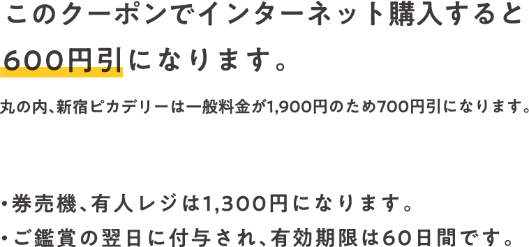 このクーポンでインターネット購入すると600円引になります。丸の内、新宿ピカデリーは一般料金が1,900円のため700円引になります。・券売機、有人レジは1,300円になります。・ご鑑賞の翌日に付与され、有効期限は60日間です。