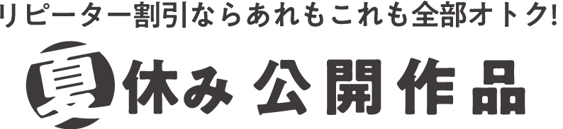 リピーター割引ならあれもこれも全部オトク!夏休み公開作品