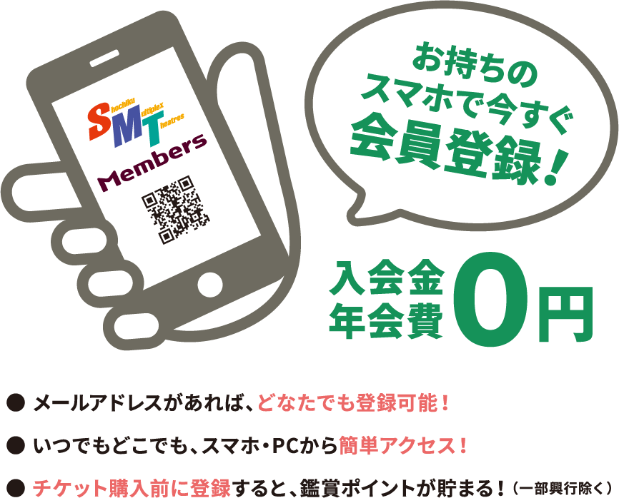 お持ちのスマホで今すぐ会員登録！入会金・年会費０円　●メールアドレスがあれば、どなたでも登録可能！●いつでもどこでも、スマホ・PCから簡単アクセス！●チケット購入前に登録すると、鑑賞ポイントが貯まる（一部興行除く）