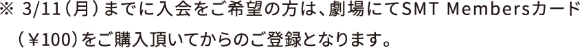 ※3月11日（月）までに入会の方は、劇場にてSMT Membersカード（100円）をご購入頂いてからのご登録となります。