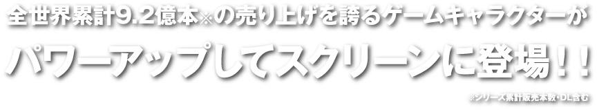 全世界累計9.2億本※の売り上げを誇るゲームキャラクターがパワーアップしてスクリーンに登場！！※シリーズ累計販売本数・DL含む