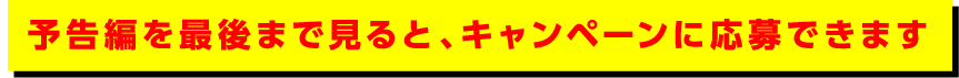 予告編を最後まで見ると、キャンペーンに応募できます