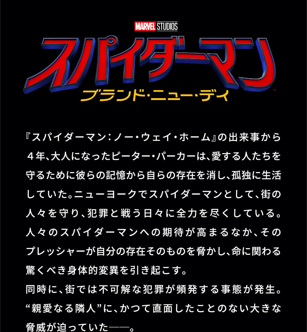 MARVEL STUDIOS スパイダーマン ブランド・ニュー・デイ 『スパイダーマン：ノー・ウェイ・ホーム』の出来事から4年、大人になったピーター・パーカーは、愛する人たちを守るために彼らの記憶から自らの存在を消し、孤独に生活していた。ニューヨークでスパイダーマンとして、街の人々を守り、犯罪と戦う日々に全力を尽くしている。人々のスパイダーマンへの期待が高まるなか、そのプレッシャーが自分の存在そのものを脅かし、命に関わる驚くべき身体的変異を引き起こす。同時に、街では不可解な犯罪が頻発する事態が発生。“親愛なる隣人”に、かつて直面したことのない大きな脅威が迫っていたーー。