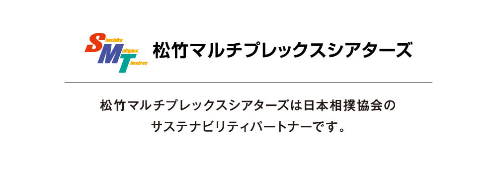 松竹マルチプレックスシアターズ　松竹マルチプレックスシアターズは日本相撲協会のサステナビリティパートナーです。