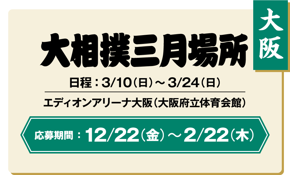 【大阪】大相撲三月場所：日程 ： 3/10（日）〜3/24（日） / エディオンアリーナ大阪（大阪府立体育会館） / 応募期間 ：12/22（金）〜2/22（木）
