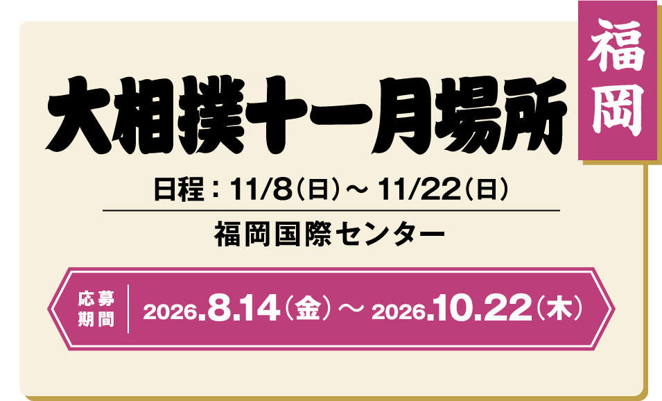 福岡 大相撲十一月場所 日程:11/8(日)~11/22(日) 福岡国際センター 応募期間 2026.8.14(金)~2026.10.22(木)