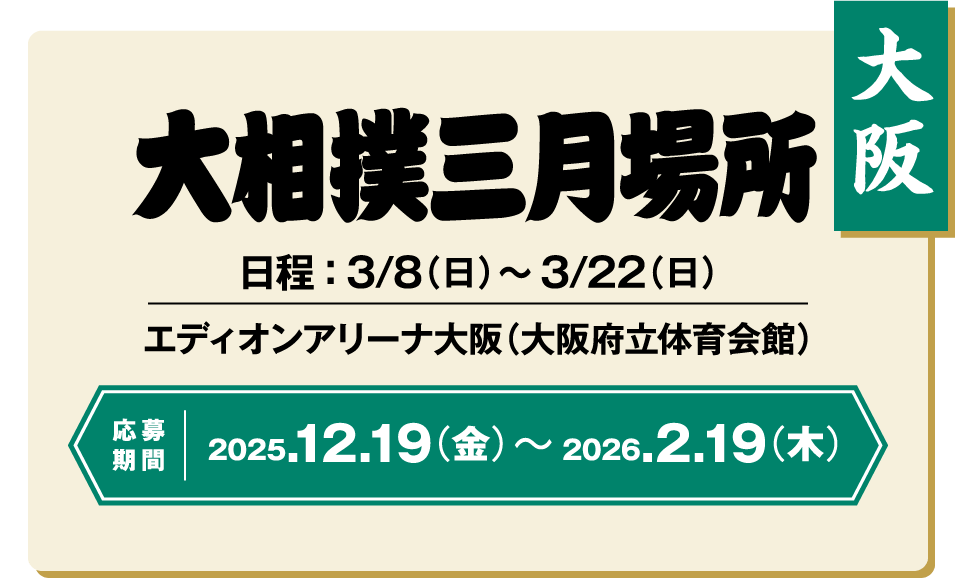大阪 大相撲三月場所 日程 : 3/8(日) ~ 3/22(日) エディオンアリーナ大阪(大阪府立体育会館) 応募期間 2025.12.19(金) ~ 2026.2.19(木)