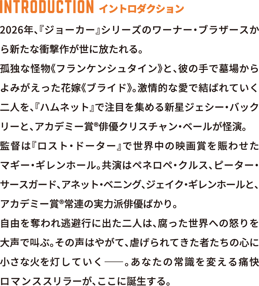 INTRODUCTION イントロダクション 2026年、「ジョーカー」シリーズのワーナー・ブラザースから新たな衝撃作が世に放たれる。孤独な怪物《フランケンシュタイン》と、彼の手で墓場からよみがえった花嫁《ブライド》。激情的な愛で結ばれていく二人を、『ハムネット』で注目を集める新星ジェシー・バックリーと、アカデミー賞®俳優クリスチャン・ベールが怪演。監督は『ロスト・ドーター』で世界中の映画賞を席巻させたマギー・ギレンホール。共演はペネロペ・クルス、ピーター・サースガード、ジャネット・マクティア、ボー・ガズドン、ジェイコブ・エロルディと、アカデミー賞®常連の実力派俳優ばかり。自由を奪われ逃避行に出た二人は、腐った世界への怒りをぶち撒けるブライドの姿は、やがて抑圧された人々を奮い立たせ、社会全体を揺るがしていく。――あなたの常識を変える痛快なロマンススリラーが、ここに誕生する。