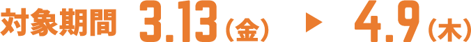 対象期間 3.13（金） ▶ 4.9（木）