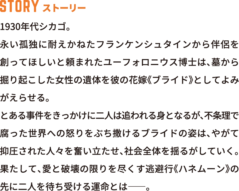 STORY ストーリー 1930年代シカゴ。永い孤独に耐えかねたフランケンシュタインから伴侶を創ってほしいと頼まれたユーフォロニウス博士は、墓から掘り起こした女性の遺体を彼の花嫁《ブライド》としてよみがえらせる。とある事件をきっかけに二人は追われる身となるが、不条理で腐った世界への怒りをぶち撒けるブライドの姿は、やがて抑圧された人々を奮い立たせ、社会全体を揺るがしていく。果たして、愛と破壊の限りを尽くす逃避行《ハネムーン》の先に二人を待ち受ける運命とは――。