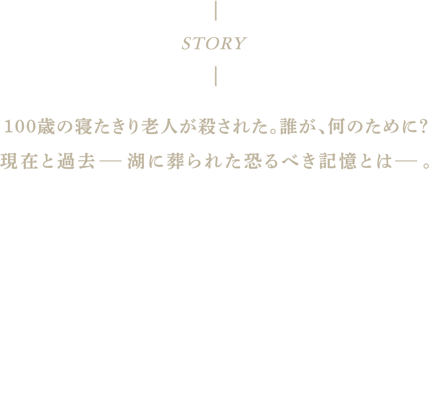 100歳の寝たきり老人が殺された。誰が、何のために？
        現在と過去-湖に葬られた恐るべき記憶とは-。事件の捜査にあたった西湖署の若手刑事・圭介とベテランの伊佐美は、施設の中から容疑者を挙げ、執拗な取り調べを行なっていく。その陰で、圭介は取り調べで出会った介護士・佳代への歪んだ支配欲を抱いていく。一方、事件を追う週刊誌記者・池田は、この殺人事件と署が隠蔽してきたある薬害事件に関係があることを突き止めていくが、捜査の先に浮かび上がったのは過去から隠蔽されてきた恐るべき真実・・・。それは、我々の想像を超えた過去の闇を引き摺り出すー。そして、後戻りできない欲望に目覚めてしまった、刑事の男と容疑者の女の行方とはー。