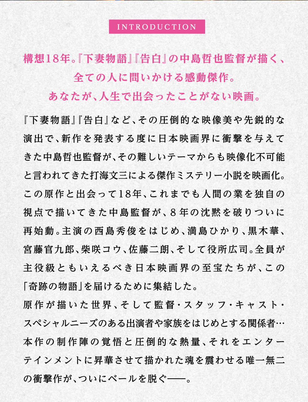 INTRODUCTION 構想18年。『下妻物語』『告白』の中島哲也監督が描く、全ての人に問いかける感動傑作。あなたが、人生で出会ったことがない映画。「下妻物語」「告白」など、その圧倒的な映像美や先鋭的な演出で、新作を発表する度に日本映画界に衝撃を与えてきた中島哲也監督が、その難しいテーマからも映像化不可能と言われてきた打海文三による傑作ミステリー小説を映画化。この原作と出会って18年、これまでも人間の業を独自の視点で描いてきた中島監督が、8年の沈黙を破りついに再始動。主演の西島秀俊をはじめ、満島ひかり、黒木華、宮藤官九郎、柴咲コウ、佐藤二朗、そして役所広司。全員が主役級ともいえるべき日本映画界の至宝たちが、この「奇跡の物語」を届けるために集結した。原作が描いた世界、そして監督・スタッフ・キャスト・スペシャルニーズのある出演者や家族をはじめとする関係者…本作の制作陣の覚悟と圧倒的な熱量、それをエンターテインメントに昇華させて描かれた魂を震わせる唯一無二の衝撃作が、ついにベールを脱ぐ――。