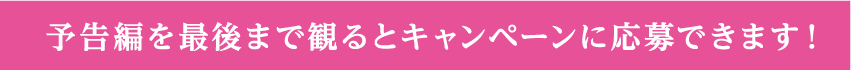 予告編を最後まで観るとキャンペーンに応募できます！