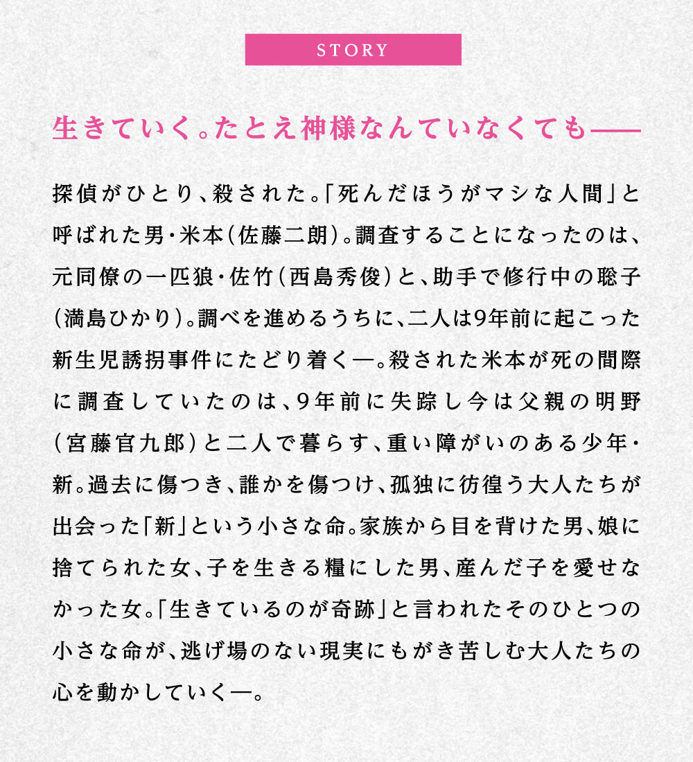STORY 生きていく。たとえ神様なんていなくても―― 探偵がひとり、殺された。「死んだほうがマシな人間」と呼ばれた男・米本（佐藤二朗）。調査することになったのは、元同僚の一匹狼・佐竹（西島秀俊）と、助手で修行中の聡子（満島ひかり）。調べを進めるうちに、二人は9年前に起こった新生児誘拐事件にたどり着く―。殺された米本が死の間際に調査していたのは、9年前に失踪し今は父親の明野（宮藤官九郎）と二人で暮らす、重い障がいのある少年・新。過去に傷つき、誰かを傷つけ、孤独に彷徨う大人たちが出会った「新」という小さな命。家族から目を背けた男、娘に捨てられた女、子を生きる糧にした男、産んだ子を愛せなかった女。「生きているのが奇跡」と言われたそのひとつの小さな命が、逃げ場のない現実にもがき苦しむ大人たちの心を動かしていく―。
