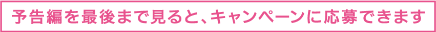 予告編を最後まで見るとキャンペーンに応募できます。